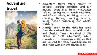 Adventure
travel
• Adventure travel refers mostly to
outdoor sporting activities, and can
include everything from whitewater
rafting, cycling tours, ranch vacations,
and African safaris, to hiking, mountain
climbing, fishing, camping, boating,
skiing, hot-air ballooning, and whale-
watching.
• A major boost for this niche has come
from the national obsession with health
and physical fitness. A subset of this
niches is “soft adventure”, which
connotes less strenuous activities that
are tailored for many travelling seniors
and those who are less physically fit.
 
