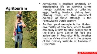 Agritourism
• Agritourism is centered primarily on
experiencing life on working farms
through activities such as collecting
eggs, feeding livestock, picking fruit,
planting crops, etc. One prominent
example of these offerings is the
Pennsylvania Dutch country.
• Another good example is the Hudson
River Valley of New York, where tourists
can enjoy a farm-to-table experience at
the Stone Barns Center for food and
agriculture in Pocantico Hills. Another
Hudson Valley attraction is the campus
of the culinary Institute of America in
Hyde Park.
 