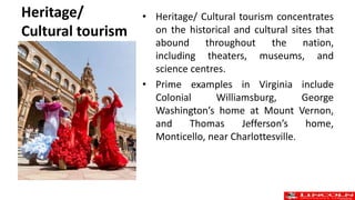 Heritage/
Cultural tourism
• Heritage/ Cultural tourism concentrates
on the historical and cultural sites that
abound throughout the nation,
including theaters, museums, and
science centres.
• Prime examples in Virginia include
Colonial Williamsburg, George
Washington’s home at Mount Vernon,
and Thomas Jefferson’s home,
Monticello, near Charlottesville.
 