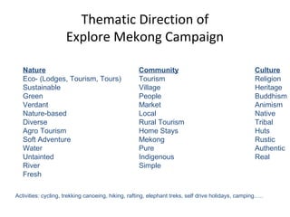 Nature Community Culture
Eco- (Lodges, Tourism, Tours) Tourism Religion
Sustainable Village Heritage
Green People Buddhism
Verdant Market Animism
Nature-based Local Native
Diverse Rural Tourism Tribal
Agro Tourism Home Stays Huts
Soft Adventure Mekong Rustic
Water Pure Authentic
Untainted Indigenous Real
River Simple
Fresh
Activities: cycling, trekking canoeing, hiking, rafting, elephant treks, self drive holidays, camping…..
Thematic Direction of
Explore Mekong Campaign
 