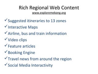 Rich Regional Web Content
www.exploremekong.org
Suggested itineraries to 13 zones
Interactive Maps
Airline, bus and train information
Video clips
Feature articles
Booking Engine
Travel news from around the region
Social Media Interactivity
 