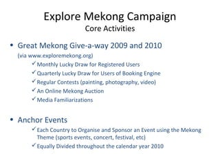 Explore Mekong Campaign
Core Activities
• Great Mekong Give-a-way 2009 and 2010
(via www.exploremekong.org)
Monthly Lucky Draw for Registered Users
Quarterly Lucky Draw for Users of Booking Engine
Regular Contests (painting, photography, video)
An Online Mekong Auction
Media Familiarizations
• Anchor Events
Each Country to Organise and Sponsor an Event using the Mekong
Theme (sports events, concert, festival, etc)
Equally Divided throughout the calendar year 2010
 