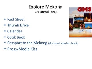 Explore Mekong
Collateral Ideas
• Fact Sheet
• Thumb Drive
• Calendar
• Cook Book
• Passport to the Mekong (discount voucher book)
• Press/Media Kits
 