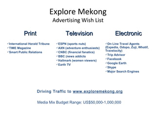 Explore Mekong
Advertising Wish List
PrintPrint TelevisionTelevision ElectronicElectronic
International Herald Tribune
TIME Magazine
Smart Public Relations
ESPN (sports nuts)
AXN (adventure enthusiasts)
CNBC (financial fanatics)
BBC (news addicts
Hallmark (women viewers)
Earth TV
On Line Travel Agents
(Expedia, Odopo, Zuji, Whotif,
Travelocity)
Trip Advisor
Facebook
Google Earth
Skype
Major Search Engines
Driving Traffic to www.exploremekong.org
Media Mix Budget Range: US$50,000-1,000,000
 