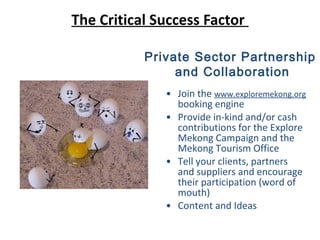 The Critical Success Factor
• Join the www.exploremekong.org
booking engine
• Provide in-kind and/or cash
contributions for the Explore
Mekong Campaign and the
Mekong Tourism Office
• Tell your clients, partners
and suppliers and encourage
their participation (word of
mouth)
• Content and Ideas
Private Sector Partnership
and Collaboration
 