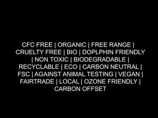 119
CFC FREE | ORGANIC | FREE RANGE |
CRUELTY FREE | BIO | DOPLPHIN FRIENDLY
| NON TOXIC | BIODEGRADABLE |
RECYCLABLE | ECO | CARBON NEUTRAL |
FSC | AGAINST ANIMAL TESTING | VEGAN |
FAIRTRADE | LOCAL | OZONE FRIENDLY |
CARBON OFFSET
 