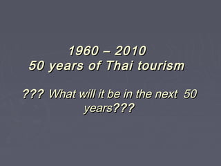 1960 – 20101960 – 2010
50 years of Thai tourism50 years of Thai tourism
?????? What will it be in the next 50What will it be in the next 50
yearsyears??????
 
