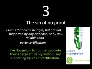 3
The sin of no proof
Claims that could be right, but are not
supported by any evidence, or by any
reliable third-
party certification,
like Household lamps that promote
their energy efficiency without any
supporting figures or certification.
 