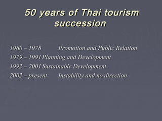 50 years of Thai tourism50 years of Thai tourism
successionsuccession
1960 – 19781960 – 1978 Promotion and Public RelationPromotion and Public Relation
19791979 –– 19911991 Planning and DevelopmentPlanning and Development
19921992 –– 22001001 Sustainable DevelopmentSustainable Development
20022002 –– presentpresent IInstability and no directionnstability and no direction
 