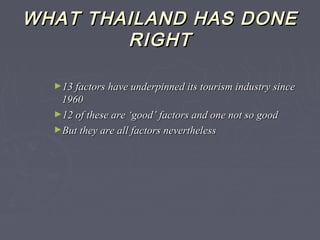 WHAT THAILAND HAS DONEWHAT THAILAND HAS DONE
RIGHTRIGHT
►13 factors have underpinned its tourism industry since13 factors have underpinned its tourism industry since
19601960
►12 of these are ‘good’ factors and one not so good12 of these are ‘good’ factors and one not so good
►But they are all factors neverthelessBut they are all factors nevertheless
 