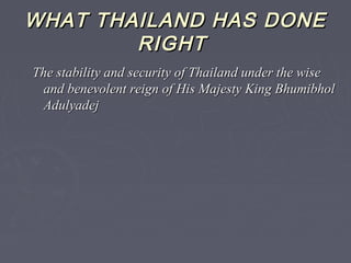 WHAT THAILAND HAS DONEWHAT THAILAND HAS DONE
RIGHTRIGHT
The stability and security of Thailand under the wiseThe stability and security of Thailand under the wise
and benevolent reign of His Majesty King Bhumibholand benevolent reign of His Majesty King Bhumibhol
AdulyadejAdulyadej
 