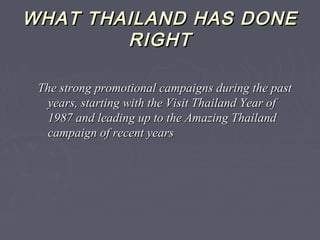WHAT THAILAND HAS DONEWHAT THAILAND HAS DONE
RIGHTRIGHT
The strong promotional campaigns during the pastThe strong promotional campaigns during the past
years, starting with the Visit Thailand Year ofyears, starting with the Visit Thailand Year of
1987 and leading up to the Amazing Thailand1987 and leading up to the Amazing Thailand
campaign of recent yearscampaign of recent years
 