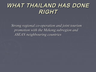 WHAT THAILAND HAS DONEWHAT THAILAND HAS DONE
RIGHTRIGHT
Strong regional co-operation and joint tourismStrong regional co-operation and joint tourism
promotion with the Mekong subregion andpromotion with the Mekong subregion and
ASEAN neighbouring countriesASEAN neighbouring countries
 