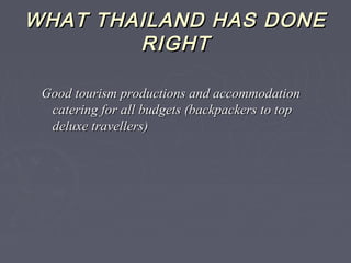 WHAT THAILAND HAS DONEWHAT THAILAND HAS DONE
RIGHTRIGHT
Good tourism productions and accommodationGood tourism productions and accommodation
catering for all budgets (backpackers to topcatering for all budgets (backpackers to top
deluxe travellers)deluxe travellers)
 