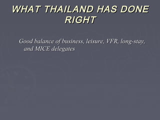 WHAT THAILAND HAS DONEWHAT THAILAND HAS DONE
RIGHTRIGHT
Good balance of business, leisure, VFR, long-stay,Good balance of business, leisure, VFR, long-stay,
and MICE delegatesand MICE delegates
 