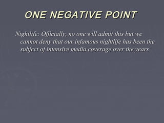 ONE NEGATIVE POINTONE NEGATIVE POINT
Nightlife: Officially, no one will admit this but weNightlife: Officially, no one will admit this but we
cannot deny that our infamous nightlife has been thecannot deny that our infamous nightlife has been the
subject of intensive media coverage over the yearssubject of intensive media coverage over the years
 