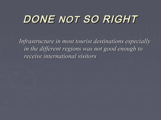 DONEDONE NOTNOT SO RIGHTSO RIGHT
Infrastructure in most tourist destinations especiallyInfrastructure in most tourist destinations especially
in the different regions was not good enough toin the different regions was not good enough to
receive international visitorsreceive international visitors
 