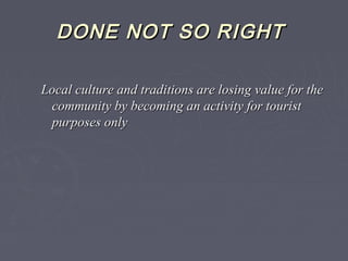 DONE NOT SO RIGHTDONE NOT SO RIGHT
Local culture and traditions are losing value for theLocal culture and traditions are losing value for the
community by becoming an activity for touristcommunity by becoming an activity for tourist
purposes onlypurposes only
 