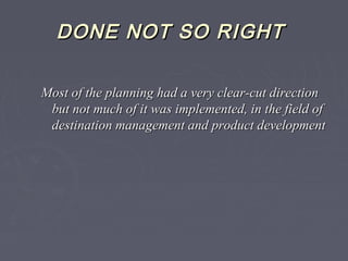DONE NOT SO RIGHTDONE NOT SO RIGHT
Most of the planning had a very clear-cut directionMost of the planning had a very clear-cut direction
but not much of it was implemented, in the field ofbut not much of it was implemented, in the field of
destination management and product developmentdestination management and product development
 