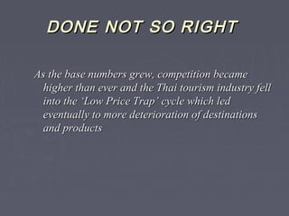 DONEDONE NOTNOT SO RIGHTSO RIGHT
As the base numbers grew, competition becameAs the base numbers grew, competition became
higher than ever and the Thai tourism industry fellhigher than ever and the Thai tourism industry fell
into the ‘Low Price Trap’ cycle which ledinto the ‘Low Price Trap’ cycle which led
eventually to more deterioration of destinationseventually to more deterioration of destinations
and productsand products
 