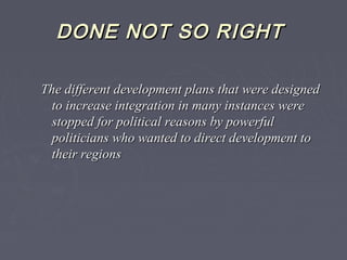 DONE NOT SO RIGHTDONE NOT SO RIGHT
The different development plans that were designedThe different development plans that were designed
to increase integration in many instances wereto increase integration in many instances were
stopped for political reasons by powerfulstopped for political reasons by powerful
politicians who wanted to direct development topoliticians who wanted to direct development to
their regionstheir regions
 