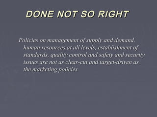DONE NOT SO RIGHTDONE NOT SO RIGHT
Policies on management of supply and demand,Policies on management of supply and demand,
human resources at all levels, establishment ofhuman resources at all levels, establishment of
standards, quality control and safety and securitystandards, quality control and safety and security
issues are not as clear-cut and target-driven asissues are not as clear-cut and target-driven as
the marketing policiesthe marketing policies
 