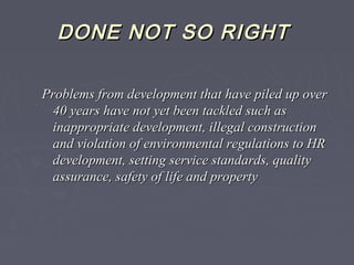 DONE NOT SO RIGHTDONE NOT SO RIGHT
Problems from development that have piled up overProblems from development that have piled up over
40 years have not yet been tackled such as40 years have not yet been tackled such as
inappropriate development, illegal constructioninappropriate development, illegal construction
and violation of environmental regulations to HRand violation of environmental regulations to HR
development, setting service standards, qualitydevelopment, setting service standards, quality
assurance, safety of life and propertyassurance, safety of life and property
 
