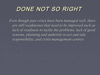 DONE NOT SO RIGHTDONE NOT SO RIGHT
Even though past crises have been managed well, thereEven though past crises have been managed well, there
are still weaknesses that need to be improved such asare still weaknesses that need to be improved such as
lack of readiness to tackle the problems, lack of goodlack of readiness to tackle the problems, lack of good
systems, planning and authority to act and takesystems, planning and authority to act and take
responsibility, and crisis management centresresponsibility, and crisis management centres
 