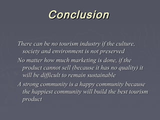ConclusionConclusion
There can be no tourism industry if the culture,There can be no tourism industry if the culture,
society and environment is not preservedsociety and environment is not preserved
No matter how much marketing is done, if theNo matter how much marketing is done, if the
product cannot sell (because it has no quality) itproduct cannot sell (because it has no quality) it
will be difficult to remain sustainablewill be difficult to remain sustainable
A strong community is a happy community becauseA strong community is a happy community because
the happiest community will build the best tourismthe happiest community will build the best tourism
productproduct
 