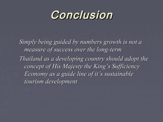 ConclusionConclusion
Simply being guided by numbers growth is not aSimply being guided by numbers growth is not a
measure of success over the long-termmeasure of success over the long-term
Thailand as a developing country should adopt theThailand as a developing country should adopt the
concept of His Majesty the King’s Sufficiencyconcept of His Majesty the King’s Sufficiency
Economy as a guide line of it’s sustainableEconomy as a guide line of it’s sustainable
tourism developmenttourism development
 