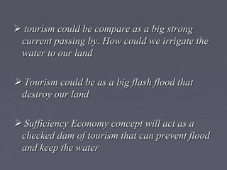  tourism could be compare as a big strongtourism could be compare as a big strong
current passing by. How could we irrigate thecurrent passing by. How could we irrigate the
water to our landwater to our land
 Tourism could be as a big flash flood thatTourism could be as a big flash flood that
destroy our landdestroy our land
 Sufficiency Economy concept will act as aSufficiency Economy concept will act as a
checked dam of tourism that can prevent floodchecked dam of tourism that can prevent flood
and keep the waterand keep the water
 