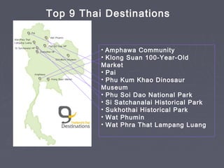• Amphawa Community
• Klong Suan 100-Year-Old
Market
• Pai
• Phu Kum Khao Dinosaur
Museum
• Phu Soi Dao National Park
• Si Satchanalai Historical Park
• Sukhothai Historical Park
• Wat Phumin
• Wat Phra That Lampang Luang
Top 9 Thai Destinations
 