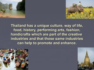 Thailand has a unique culture, way of life,Thailand has a unique culture, way of life,
food, history, performing arts, fashion,food, history, performing arts, fashion,
handicrafts which are part of the creativehandicrafts which are part of the creative
industries and that those same industriesindustries and that those same industries
can help to promote and enhance.can help to promote and enhance.
 