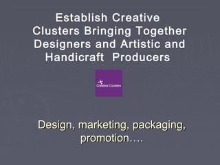 Design, marketing, packaging,Design, marketing, packaging,
promotion….promotion….
Establish Creative
Clusters Bringing Together
Designers and Artistic and
Handicraft Producers
 