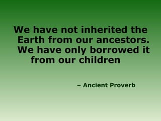 We have not inherited the
Earth from our ancestors.
We have only borrowed it
from our children
– Ancient Proverb
 