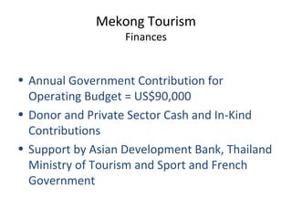 Mekong Tourism
Finances
• Annual Government Contribution for
Operating Budget = US$90,000
• Donor and Private Sector Cash and In-Kind
Contributions
• Support by Asian Development Bank, Thailand
Ministry of Tourism and Sport and French
Government
 