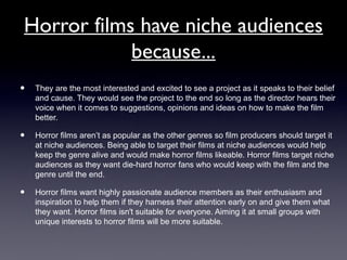 Horror films have niche audiences
because...
• They are the most interested and excited to see a project as it speaks to their belief
and cause. They would see the project to the end so long as the director hears their
voice when it comes to suggestions, opinions and ideas on how to make the film
better.
• Horror films aren’t as popular as the other genres so film producers should target it
at niche audiences. Being able to target their films at niche audiences would help
keep the genre alive and would make horror films likeable. Horror films target niche
audiences as they want die-hard horror fans who would keep with the film and the
genre until the end.
• Horror films want highly passionate audience members as their enthusiasm and
inspiration to help them if they harness their attention early on and give them what
they want. Horror films isn't suitable for everyone. Aiming it at small groups with
unique interests to horror films will be more suitable.
 