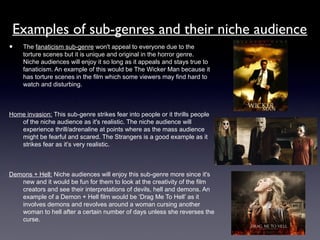 Examples of sub-genres and their niche audience
• The fanaticism sub-genre won't appeal to everyone due to the
torture scenes but it is unique and original in the horror genre.
Niche audiences will enjoy it so long as it appeals and stays true to
fanaticism. An example of this would be The Wicker Man because it
has torture scenes in the film which some viewers may find hard to
watch and disturbing.
Home invasion: This sub-genre strikes fear into people or it thrills people
of the niche audience as it's realistic. The niche audience will
experience thrill/adrenaline at points where as the mass audience
might be fearful and scared. The Strangers is a good example as it
strikes fear as it’s very realistic.
Demons + Hell: Niche audiences will enjoy this sub-genre more since it's
new and it would be fun for them to look at the creativity of the film
creators and see their interpretations of devils, hell and demons. An
example of a Demon + Hell film would be ‘Drag Me To Hell’ as it
involves demons and revolves around a woman cursing another
woman to hell after a certain number of days unless she reverses the
curse.
 