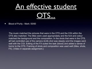 An effective student
OTS...
• Blood of Purity - Mark: 55/60
The music matched the pictures that were in the OTS and the CGI within the
OTS also matched. The titles were used appropriately and the font and colour
matched the background and the composition. In the shots that were in the OTS,
all had controlled use of the camera (knife shot was steady) and the images went
well with the CGI. Editing of the FX suited the task (blood) and added a sense of
horror to the OTS. Framing of shots and composition was used well (titles, shots,
FX). (Video in separate assignment.)
 