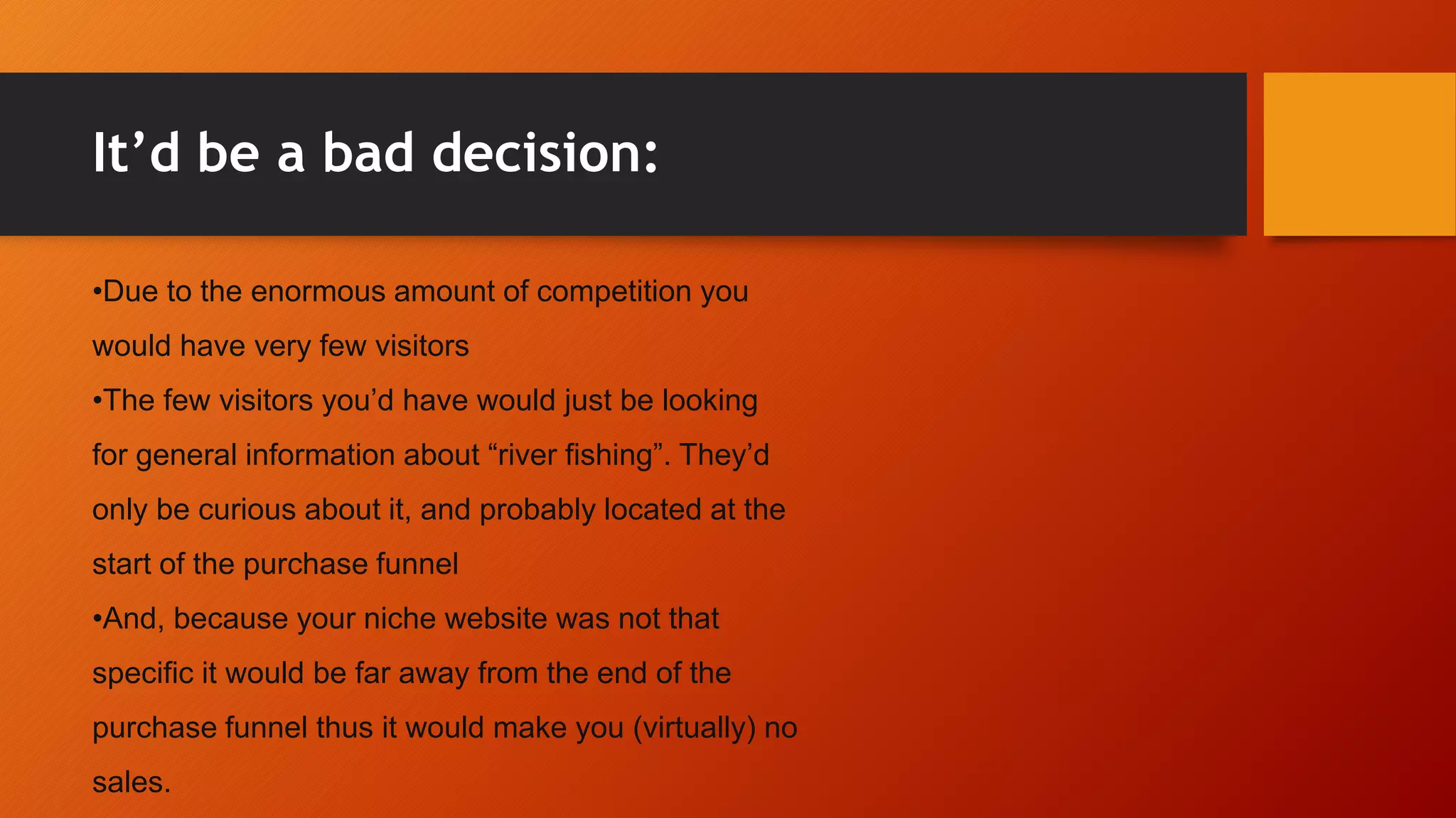 It’d be a bad decision:
•Due to the enormous amount of competition you
would have very few visitors
•The few visitors you’d have would just be looking
for general information about “river fishing”. They’d
only be curious about it, and probably located at the
start of the purchase funnel
•And, because your niche website was not that
specific it would be far away from the end of the
purchase funnel thus it would make you (virtually) no
sales.
 