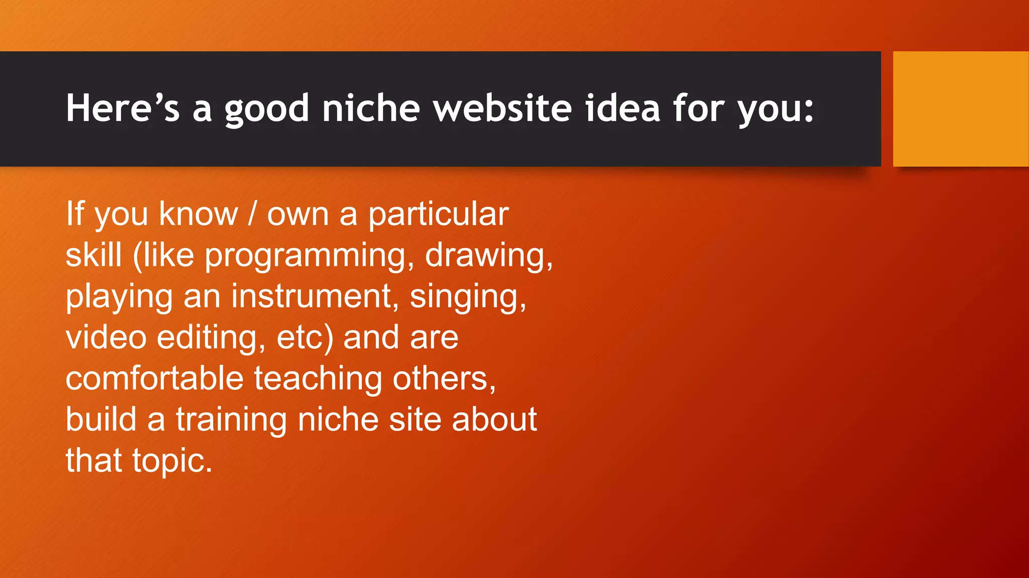 Here’s a good niche website idea for you:
If you know / own a particular
skill (like programming, drawing,
playing an instrument, singing,
video editing, etc) and are
comfortable teaching others,
build a training niche site about
that topic.
 