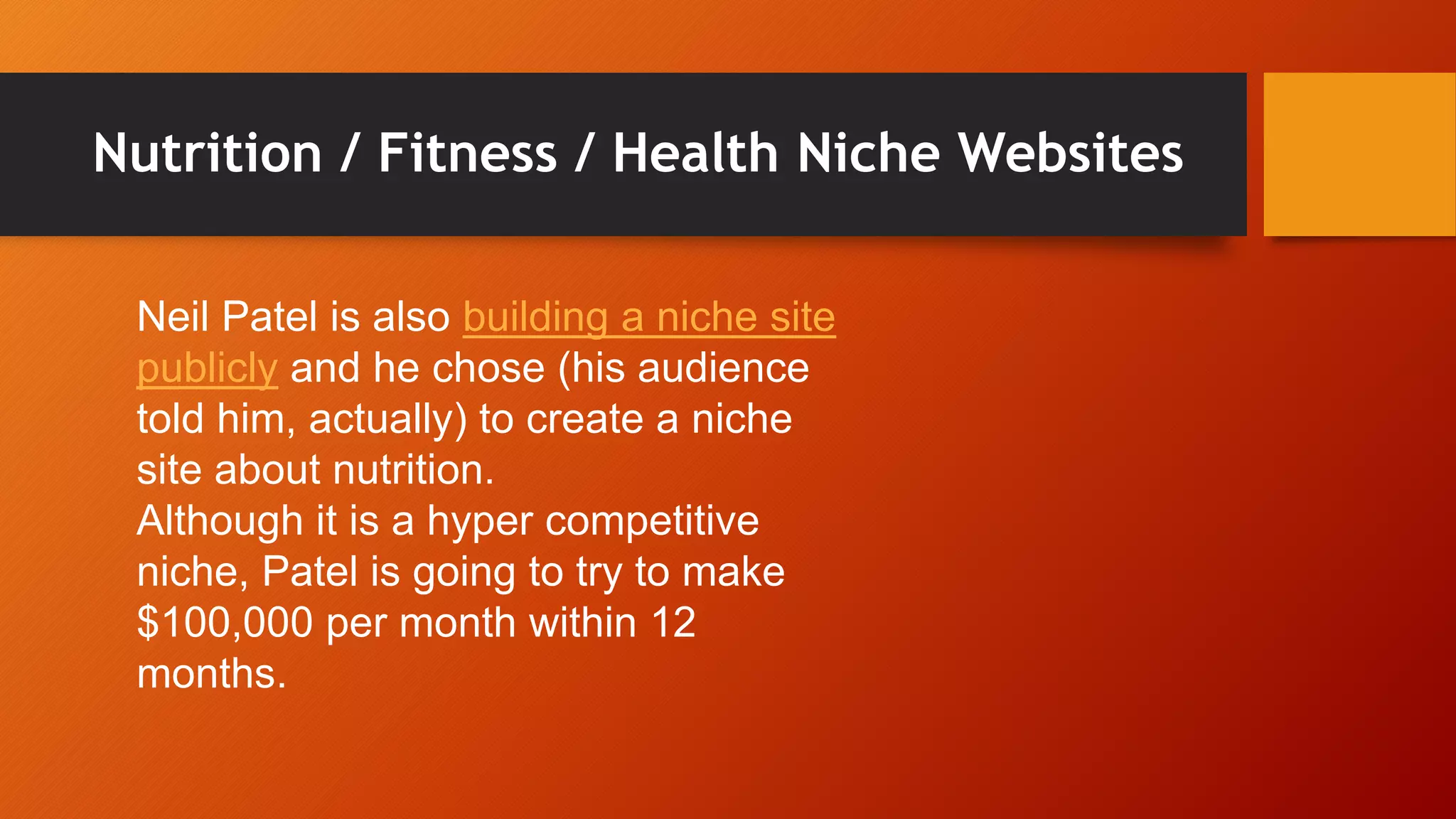 Nutrition / Fitness / Health Niche Websites
Neil Patel is also building a niche site
publicly and he chose (his audience
told him, actually) to create a niche
site about nutrition.
Although it is a hyper competitive
niche, Patel is going to try to make
$100,000 per month within 12
months.
 