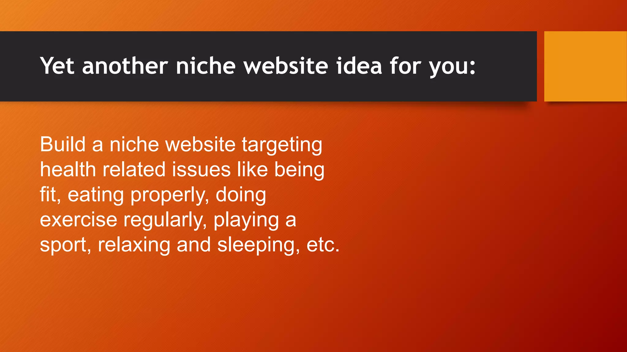 Yet another niche website idea for you:
Build a niche website targeting
health related issues like being
fit, eating properly, doing
exercise regularly, playing a
sport, relaxing and sleeping, etc.
 