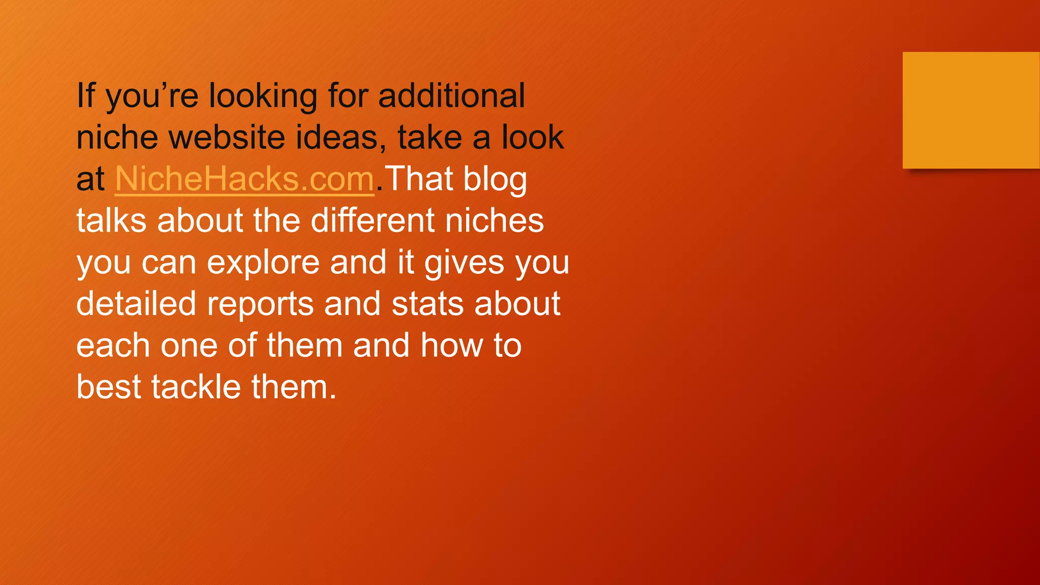 If you’re looking for additional
niche website ideas, take a look
at NicheHacks.com.That blog
talks about the different niches
you can explore and it gives you
detailed reports and stats about
each one of them and how to
best tackle them.
 