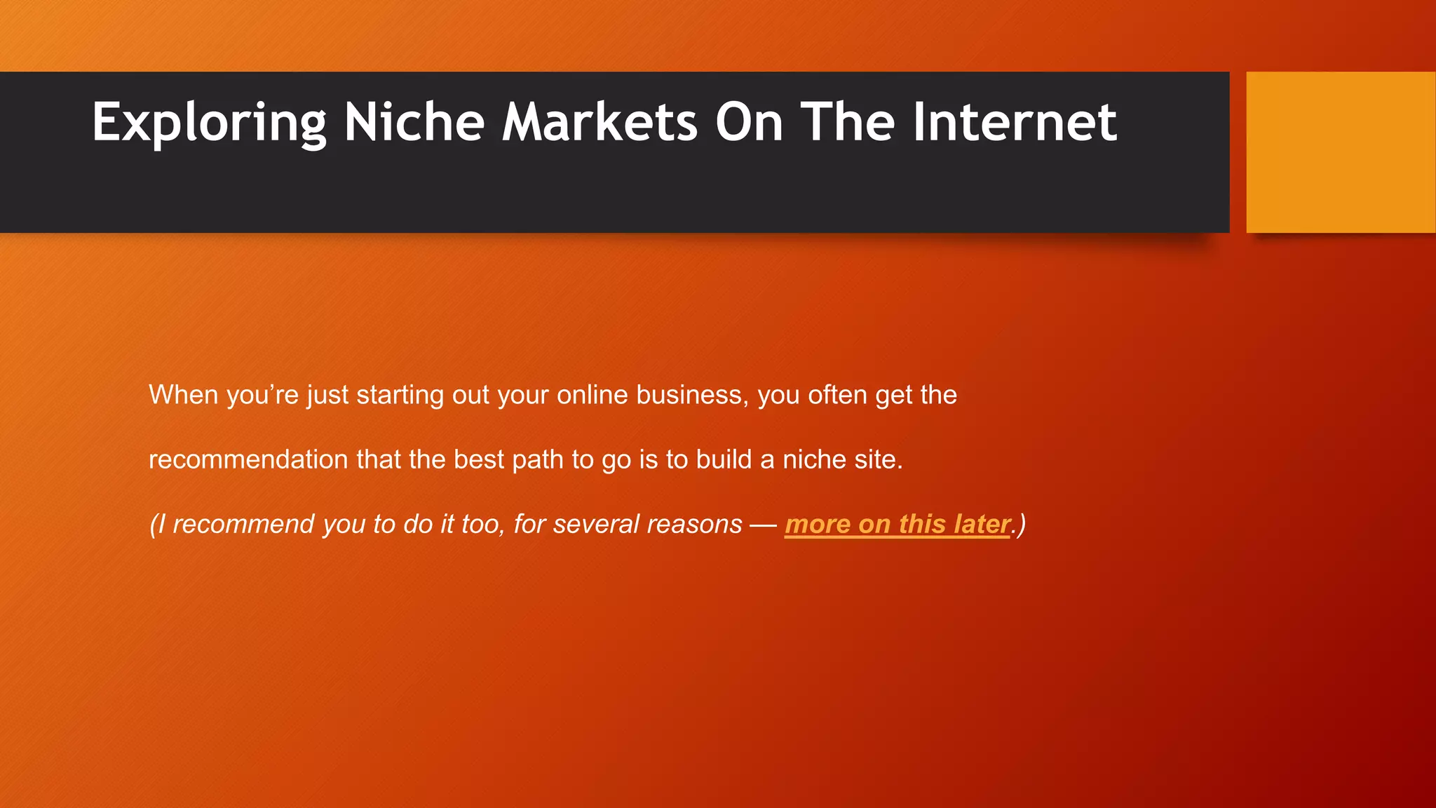 Exploring Niche Markets On The Internet
When you’re just starting out your online business, you often get the
recommendation that the best path to go is to build a niche site.
(I recommend you to do it too, for several reasons — more on this later.)
 