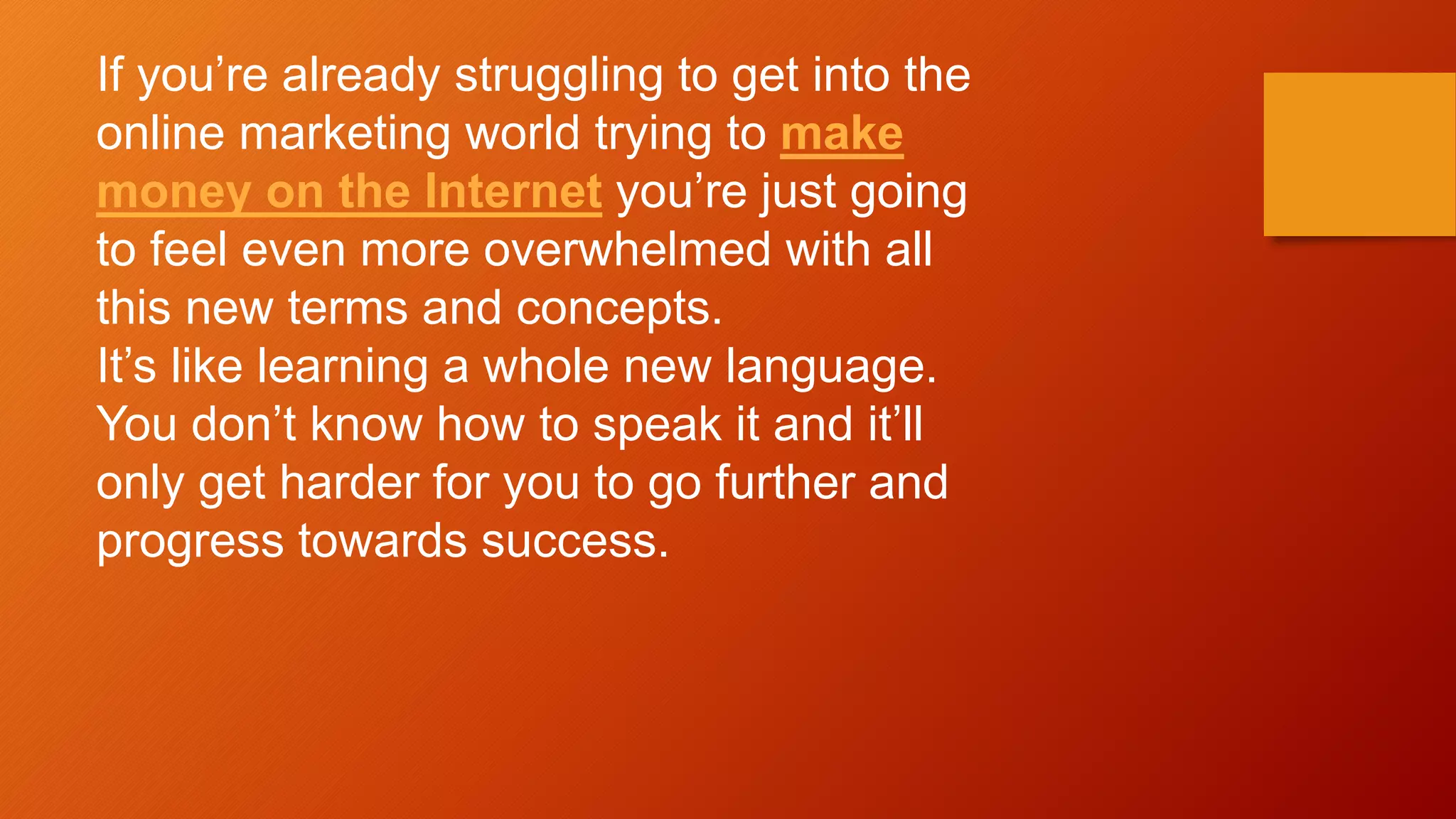 If you’re already struggling to get into the
online marketing world trying to make
money on the Internet you’re just going
to feel even more overwhelmed with all
this new terms and concepts.
It’s like learning a whole new language.
You don’t know how to speak it and it’ll
only get harder for you to go further and
progress towards success.
 