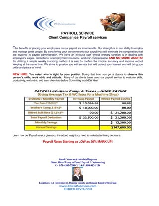 PAYROLL SERVICE
                                Client Companies- Payroll services

The benefits of placing your employees on our payroll are innumerable. Our strength is in our ability to employ
and manage great people. By transferring your personnel onto our payroll you will eliminate the complexities that
are involved in payroll administration. We have an in-house staff whose primary function is in dealing with
employee's wages, deductions, unemployment insurance, workers' compensation AND NO MORE AUDITS!
By utilizing a simple weekly invoicing method it is easy to confirm the invoice accuracy and improve record
keeping at the same time. We strive to provide you with service that will protect your interest and will bring you
pride and peace of mind.

NEW HIRE: You select who is right for your position. During that time, you get a chance to observe this
person’s skills, work ethic and attitude. Many of our clients have used our payroll service to evaluate skills,
productivity, work ethic, and team chemistry before Committing to a NEW Hire!




Learn how our Payroll service gives you the added insight you need to make better hiring decisions.

                           Payroll Rates Starting as LOW as 20% MARK UP!




                                         Email: Ymoran@rhiredstaffing.com
                                  Direct Hires*Temp to Perm *Payroll * Outsourcing
                                      O: 1-714-385-7700 C: 714- F: 888-812-1254




                       Locations: LA (Downtown), Orange County and Inland Empire/Riverside
                                        www.RhiredSolutions.com
                                            RHIRED.ROVIA.COM
 