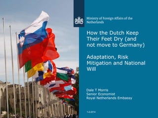 How the Dutch Keep
Their Feet Dry (and
not move to Germany)
Adaptation, Risk
Mitigation and National
Will

Dale T Morris
Senior Economist
Royal Netherlands Embassy

1

1-2-2014

 