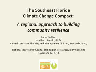 The Southeast Florida
Climate Change Compact:
d

A regional approach to building
community resilience
f

Presented by:
Jennifer L. Jurado, Ph.D.
Natural Resources Planning and Management Division, Broward County

National Institute for Coastal and Harbor Infrastructure Symposium
November 12, 2013

 