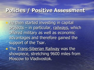 Policies / Positive Assessment   He then started investing in capital projects – in particular,  railways , which offered military as well as economic advantages and therefore gained the support of the Tsar. The  Trans-Siberian Railway  was the showpiece, stretching 9600 miles from Moscow to Vladivostok.  